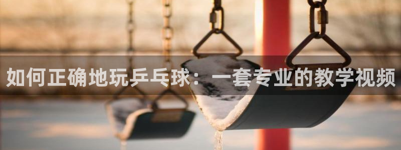 公海赌赌船官方正版app集团官网网址:如何正确地玩乒乓球:一